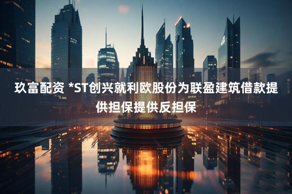 玖富配资 *ST创兴就利欧股份为联盈建筑借款提供担保提供反担保