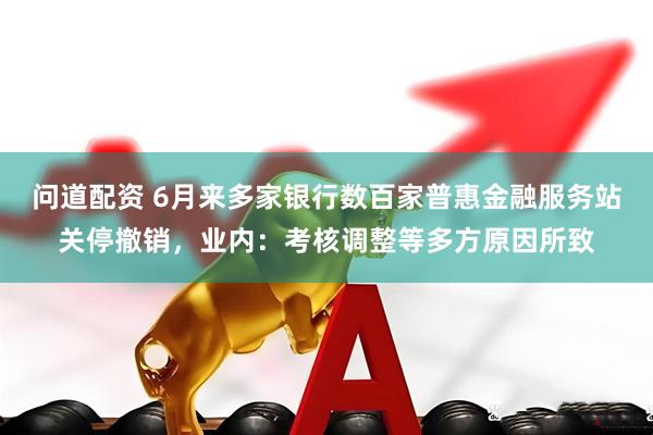 问道配资 6月来多家银行数百家普惠金融服务站关停撤销，业内：考核调整等多方原因所致